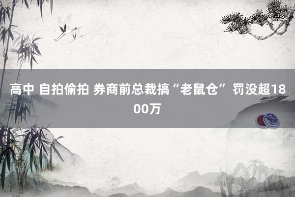 高中 自拍偷拍 券商前总裁搞“老鼠仓” 罚没超1800万