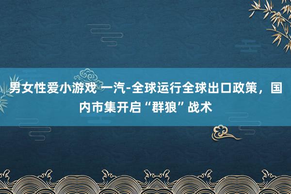 男女性爱小游戏 一汽-全球运行全球出口政策，国内市集开启“群狼”战术