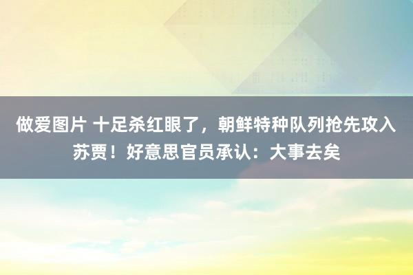 做爱图片 十足杀红眼了，朝鲜特种队列抢先攻入苏贾！好意思官员承认：大事去矣