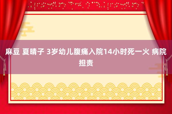 麻豆 夏晴子 3岁幼儿腹痛入院14小时死一火 病院担责