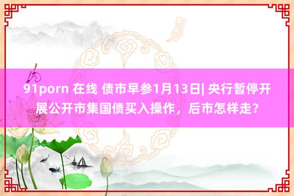 91porn 在线 债市早参1月13日| 央行暂停开展公开市集国债买入操作，后市怎样走？