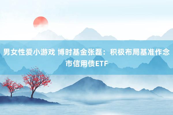 男女性爱小游戏 博时基金张磊：积极布局基准作念市信用债ETF