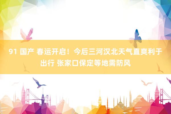 91 国产 春运开启！今后三河汉北天气直爽利于出行 张家口保定等地需防风