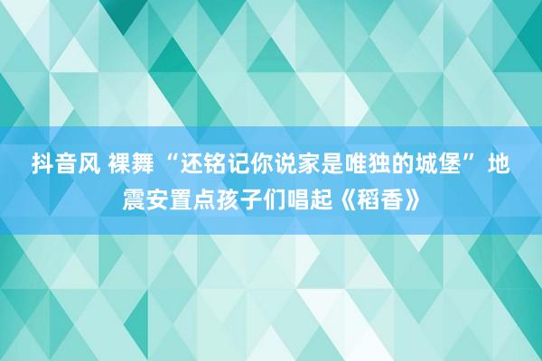 抖音风 裸舞 “还铭记你说家是唯独的城堡” 地震安置点孩子们唱起《稻香》