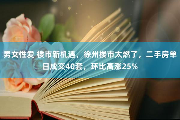 男女性爱 楼市新机遇，徐州楼市太燃了，二手房单日成交40套，环比高涨25%