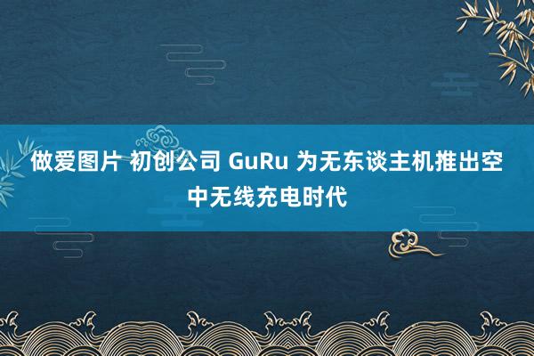 做爱图片 初创公司 GuRu 为无东谈主机推出空中无线充电时代