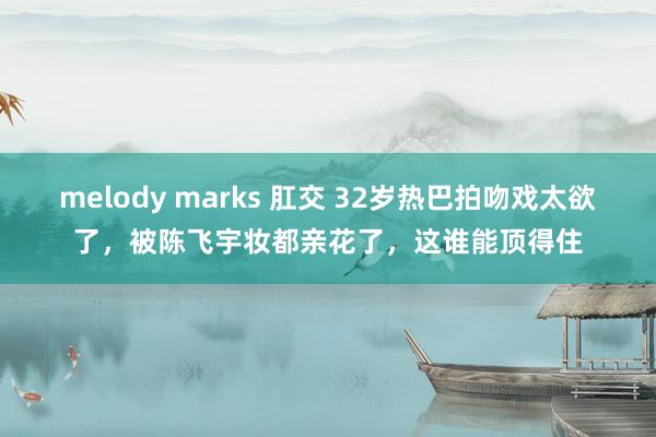 melody marks 肛交 32岁热巴拍吻戏太欲了，被陈飞宇妆都亲花了，这谁能顶得住