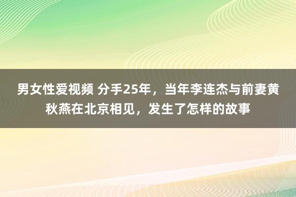 男女性爱视频 分手25年，当年李连杰与前妻黄秋燕在北京相见，发生了怎样的故事