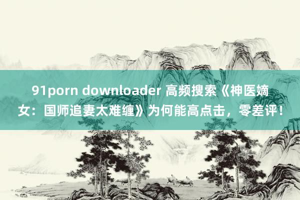 91porn downloader 高频搜索《神医嫡女：国师追妻太难缠》为何能高点击，零差评！