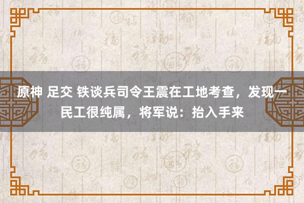 原神 足交 铁谈兵司令王震在工地考查，发现一民工很纯属，将军说：抬入手来