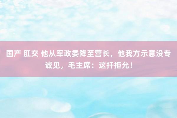 国产 肛交 他从军政委降至营长，他我方示意没专诚见，毛主席：这扞拒允！