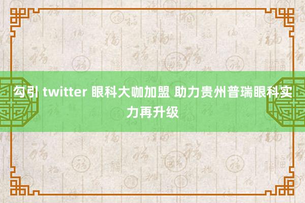 勾引 twitter 眼科大咖加盟 助力贵州普瑞眼科实力再升级