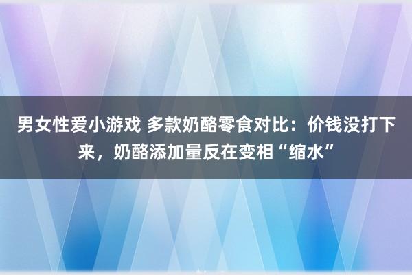 男女性爱小游戏 多款奶酪零食对比：价钱没打下来，奶酪添加量反在变相“缩水”