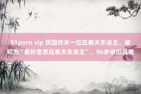 91porn vip 民国终末一位压寨夫东谈主，被称为“最好意思压寨夫东谈主”，96岁依旧风雅