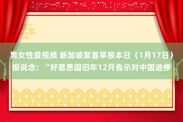 男女性爱视频 新加坡聚首早报本日（1月17日）报说念：“好意思国旧年12月告示对中国进修