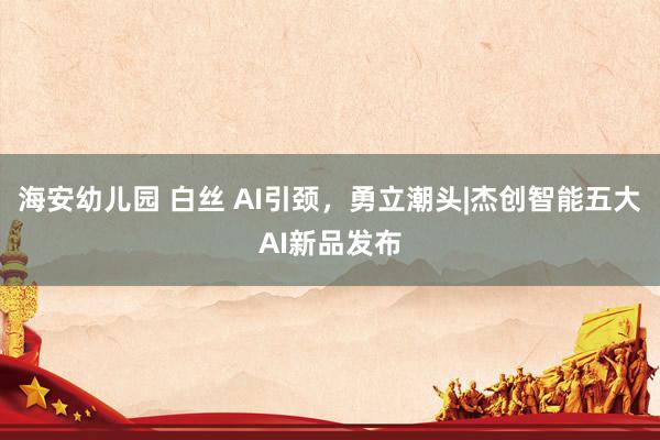 海安幼儿园 白丝 AI引颈，勇立潮头|杰创智能五大AI新品发布