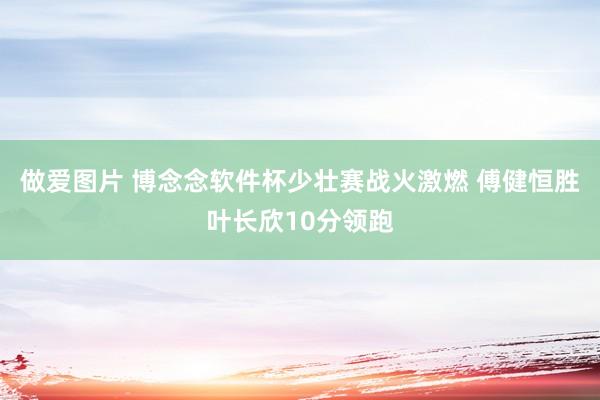 做爱图片 博念念软件杯少壮赛战火激燃 傅健恒胜叶长欣10分领跑