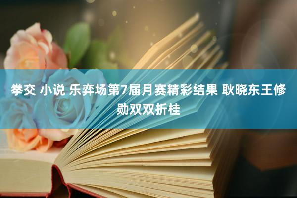 拳交 小说 乐弈场第7届月赛精彩结果 耿晓东王修勋双双折桂