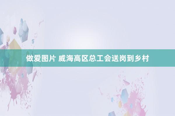 做爱图片 威海高区总工会送岗到乡村