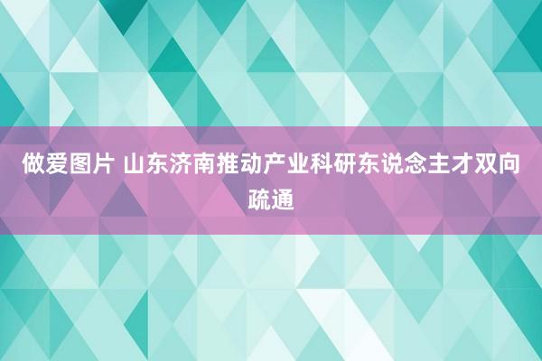 做爱图片 山东济南推动产业科研东说念主才双向疏通