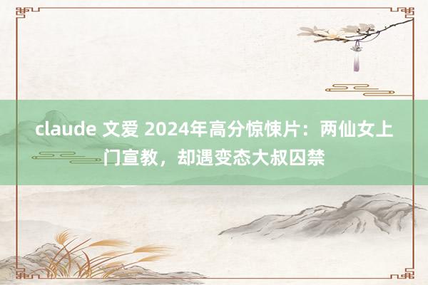 claude 文爱 2024年高分惊悚片：两仙女上门宣教，却遇变态大叔囚禁